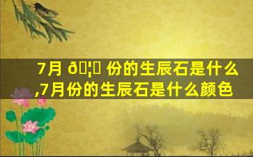 7月 🦅 份的生辰石是什么,7月份的生辰石是什么颜色